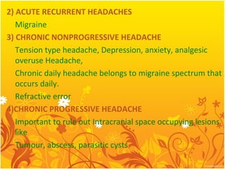 2) ACUTE RECURRENT HEADACHES
Migraine
3) CHRONIC NONPROGRESSIVE HEADACHE
Tension type headache, Depression, anxiety, analgesic
overuse Headache,
Chronic daily headache belongs to migraine spectrum that
occurs daily.
Refractive error
4)CHRONIC PROGRESSIVE HEADACHE
Important to rule out Intracranial space occupying lesions
like
Tumour, abscess, parasitic cysts
 