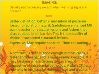 IMAGING:
Usually not necessary except when warning signs are
present.
MRI
Better definition, better visualisation of posterior
fossa, no radiation hazard, Gadolinium enhanced MR
scan is better for vascular lesions and lesions that
disrupt blood brain barrier. This is the modality of
choice in suspected structural lesions.
Expensive, May require sedation, Time consuming
CT scan
A contrast CT scan is good enough in most cases is
faster and cheaper and is more readily available. It
may be done where circumstances are not
suggestive of intracranial pathology. A plain CT has a
role only in Intracranial Haemorrhage and trauma.
 