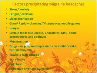 Factors precipitating Migraine headaches
• Stress/ anxiety
• Fatigue/ exertion
• Sleep deprivation
• Glare/ Rapidly changing TV sequences,mobile games
• Hunger
• Certain foods like Cheese, Chocolates, MSG, Some
preservatives and additives
• Menstruation
• Drugs – oc pills, Antidepressants, vasodilators like
hydralazine, NTG
• Travel to high altitude
• Hot climate
• Cold food
• Refractive error and eyestrain
 