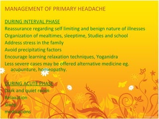 MANAGEMENT OF PRIMARY HEADACHE
DURING INTERVAL PHASE
Reassurance regarding self limiting and benign nature of illnesses
Organization of mealtimes, sleeptime, Studies and school
Address stress in the family
Avoid precipitating factors
Encourage learning relaxation techniques, Yoganidra
Less severe cases may be offered alternative medicine eg.
acupunture, homeopathy.
DURING ACUTE PHASE
Dark and quiet room
Relaxation
Sleep
medications
 