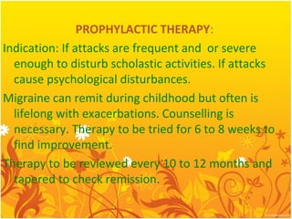 PROPHYLACTIC THERAPY:
Indication: If attacks are frequent and or severe
enough to disturb scholastic activities. If attacks
cause psychological disturbances.
Migraine can remit during childhood but often is
lifelong with exacerbations. Counselling is
necessary. Therapy to be tried for 6 to 8 weeks to
find improvement.
Therapy to be reviewed every 10 to 12 months and
tapered to check remission.
 
