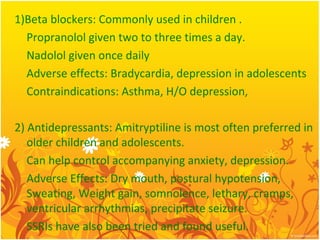 1)Beta blockers: Commonly used in children .
Propranolol given two to three times a day.
Nadolol given once daily
Adverse effects: Bradycardia, depression in adolescents
Contraindications: Asthma, H/O depression,
2) Antidepressants: Amitryptiline is most often preferred in
older children and adolescents.
Can help control accompanying anxiety, depression.
Adverse Effects: Dry mouth, postural hypotension,
Sweating, Weight gain, somnolence, lethary, cramps,
ventricular arrhythmias, precipitate seizure.
SSRIs have also been tried and found useful.
 