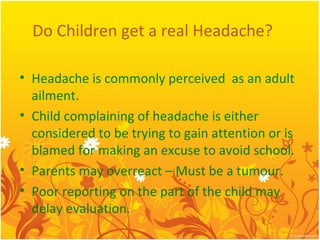 Do Children get a real Headache?
• Headache is commonly perceived as an adult
ailment.
• Child complaining of headache is either
considered to be trying to gain attention or is
blamed for making an excuse to avoid school.
• Parents may overreact – Must be a tumour.
• Poor reporting on the part of the child may
delay evaluation.
 