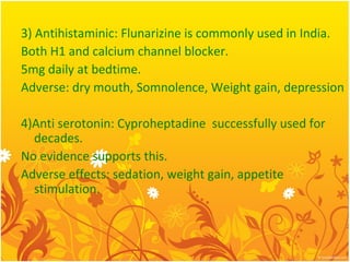 3) Antihistaminic: Flunarizine is commonly used in India.
Both H1 and calcium channel blocker.
5mg daily at bedtime.
Adverse: dry mouth, Somnolence, Weight gain, depression
4)Anti serotonin: Cyproheptadine successfully used for
decades.
No evidence supports this.
Adverse effects: sedation, weight gain, appetite
stimulation.
 
