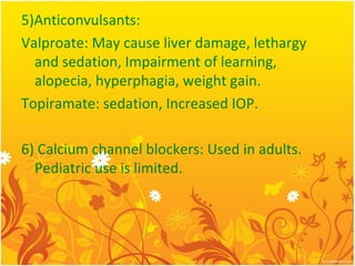 5)Anticonvulsants:
Valproate: May cause liver damage, lethargy
and sedation, Impairment of learning,
alopecia, hyperphagia, weight gain.
Topiramate: sedation, Increased IOP.
6) Calcium channel blockers: Used in adults.
Pediatric use is limited.
 