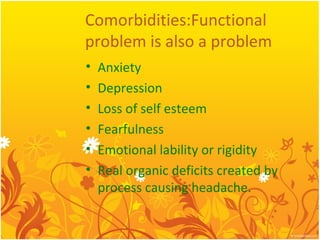 Comorbidities:Functional
problem is also a problem
• Anxiety
• Depression
• Loss of self esteem
• Fearfulness
• Emotional lability or rigidity
• Real organic deficits created by
process causing headache.
 