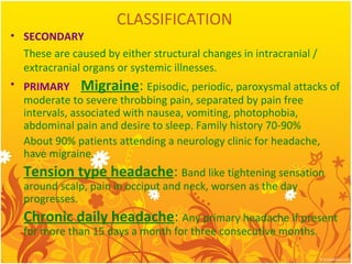 CLASSIFICATION
• SECONDARY
These are caused by either structural changes in intracranial /
extracranial organs or systemic illnesses.
• PRIMARY Migraine: Episodic, periodic, paroxysmal attacks of
moderate to severe throbbing pain, separated by pain free
intervals, associated with nausea, vomiting, photophobia,
abdominal pain and desire to sleep. Family history 70-90%
About 90% patients attending a neurology clinic for headache,
have migraine.
Tension type headache: Band like tightening sensation
around scalp, pain in occiput and neck, worsen as the day
progresses.
Chronic daily headache: Any primary headache if present
for more than 15 days a month for three consecutive months.
 
