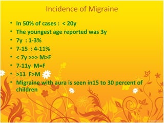 Incidence of Migraine
• In 50% of cases : < 20y
• The youngest age reported was 3y
• 7y : 1-3%
• 7-15 : 4-11%
• < 7y >>> M>F
• 7-11y M=F
• >11 F>M
• Migraine with aura is seen in15 to 30 percent of
children
 
