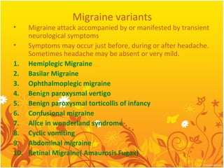 Migraine variants
• Migraine attack accompanied by or manifested by transient
neurological symptoms
• Symptoms may occur just before, during or after headache.
Sometimes headache may be absent or very mild.
1. Hemiplegic Migraine
2. Basilar Migraine
3. Ophthalmoplegic migraine
4. Benign paroxysmal vertigo
5. Benign paroxysmal torticollis of infancy
6. Confusional migraine
7. Alice in wonderland syndrome
8. Cyclic vomiting
9. Abdominal migraine
10. Retinal Migraine( Amaurosis Fugax)
 