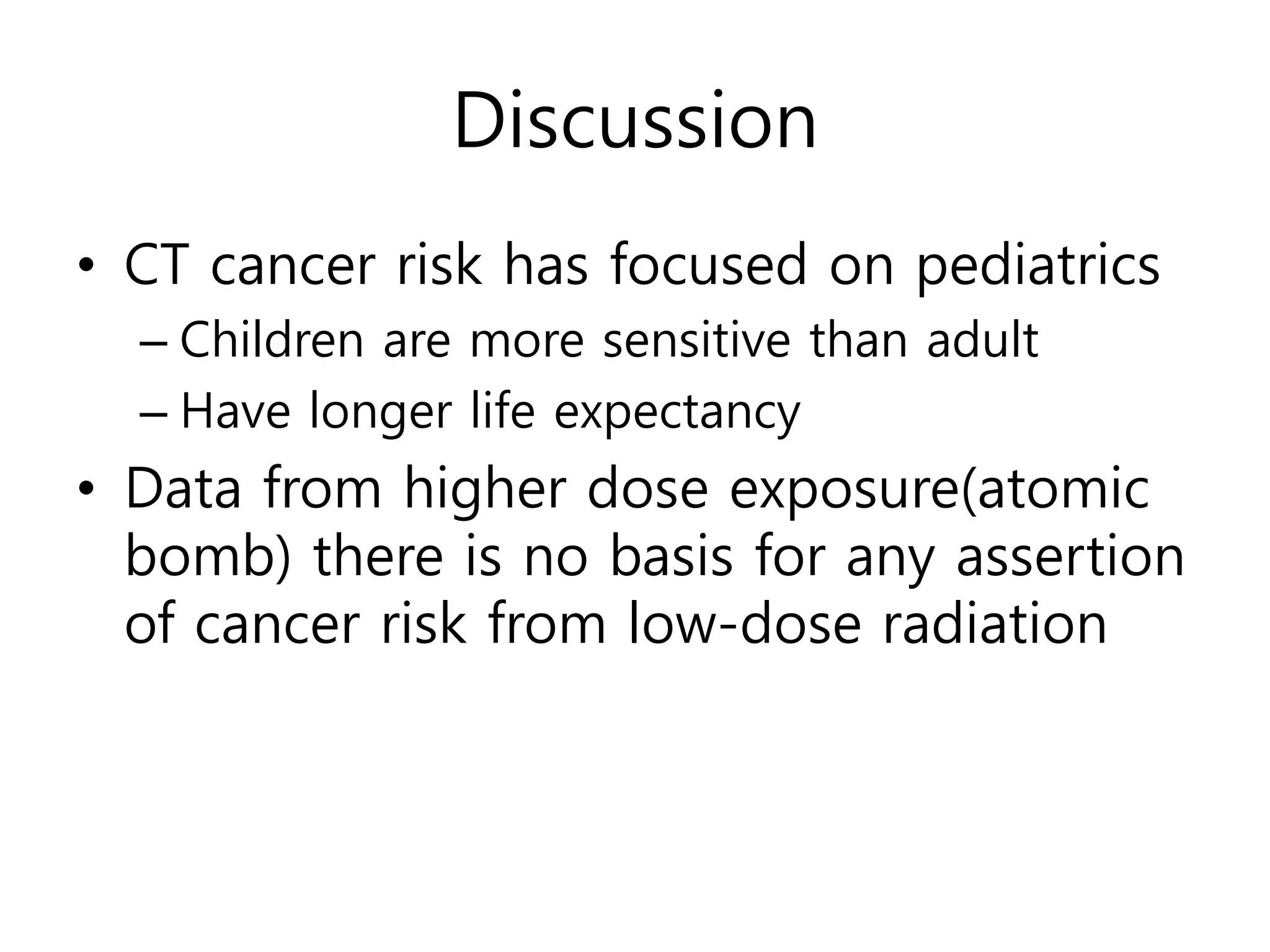 Discussion
• CT cancer risk has focused on pediatrics
– Children are more sensitive than adult
– Have longer life expectancy
• Data from higher dose exposure(atomic
bomb) there is no basis for any assertion
of cancer risk from low-dose radiation
 