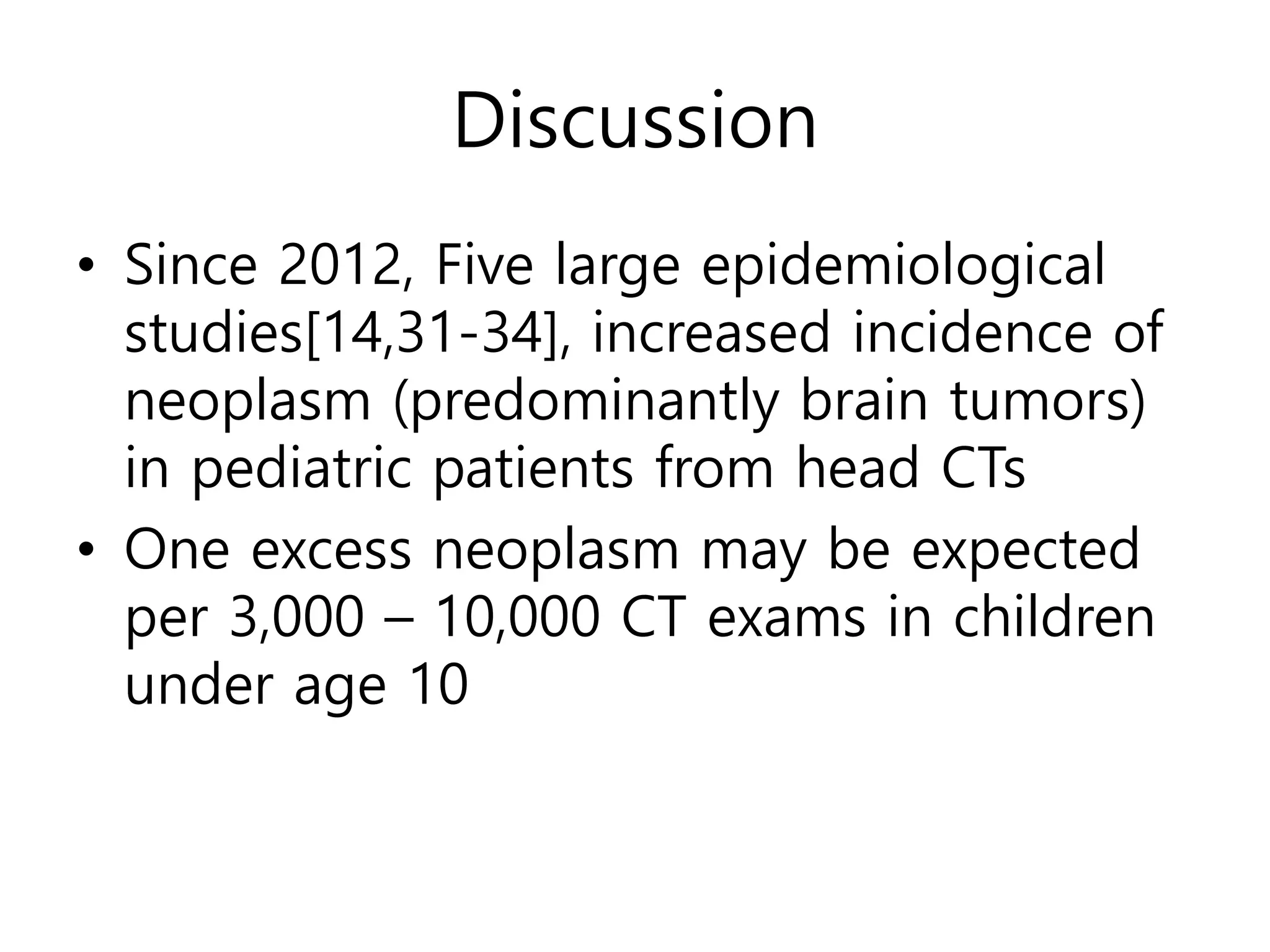 Discussion
• Since 2012, Five large epidemiological
studies[14,31-34], increased incidence of
neoplasm (predominantly brain tumors)
in pediatric patients from head CTs
• One excess neoplasm may be expected
per 3,000 – 10,000 CT exams in children
under age 10
 