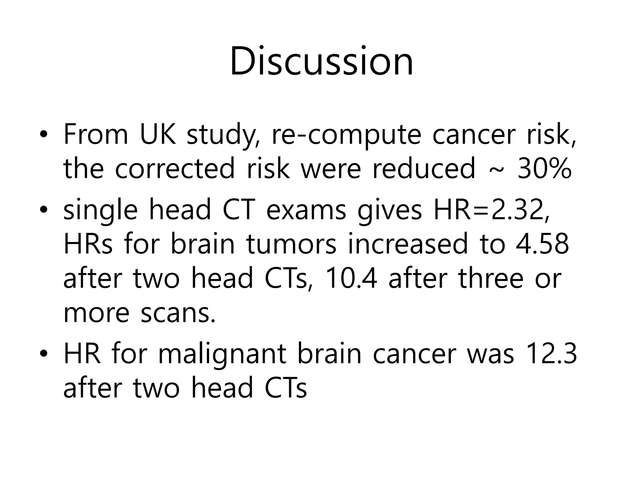 Discussion
• From UK study, re-compute cancer risk,
the corrected risk were reduced ~ 30%
• single head CT exams gives HR=2.32,
HRs for brain tumors increased to 4.58
after two head CTs, 10.4 after three or
more scans.
• HR for malignant brain cancer was 12.3
after two head CTs
 