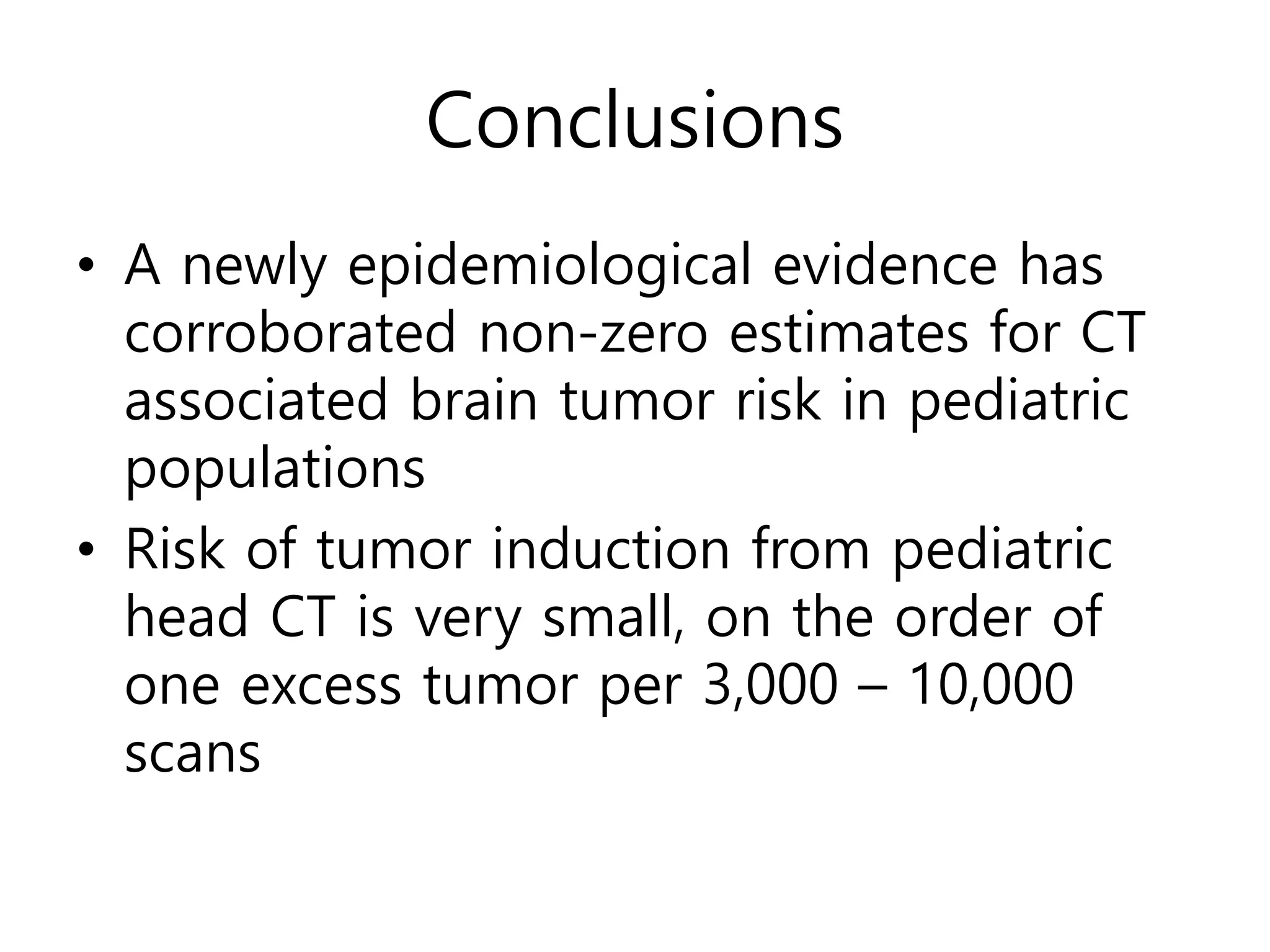 Conclusions
• A newly epidemiological evidence has
corroborated non-zero estimates for CT
associated brain tumor risk in pediatric
populations
• Risk of tumor induction from pediatric
head CT is very small, on the order of
one excess tumor per 3,000 – 10,000
scans
 