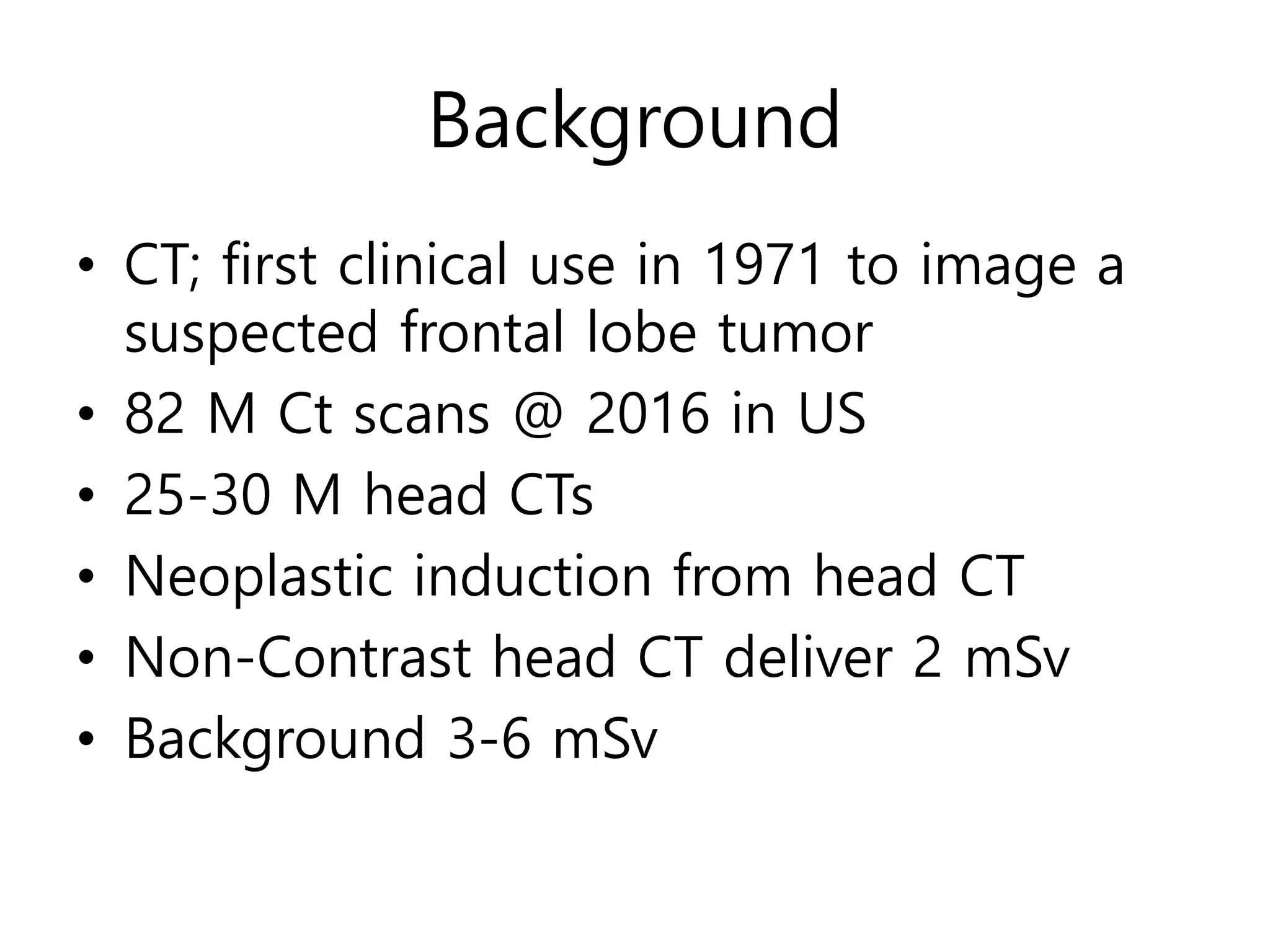 Background
• CT; first clinical use in 1971 to image a
suspected frontal lobe tumor
• 82 M Ct scans @ 2016 in US
• 25-30 M head CTs
• Neoplastic induction from head CT
• Non-Contrast head CT deliver 2 mSv
• Background 3-6 mSv
 