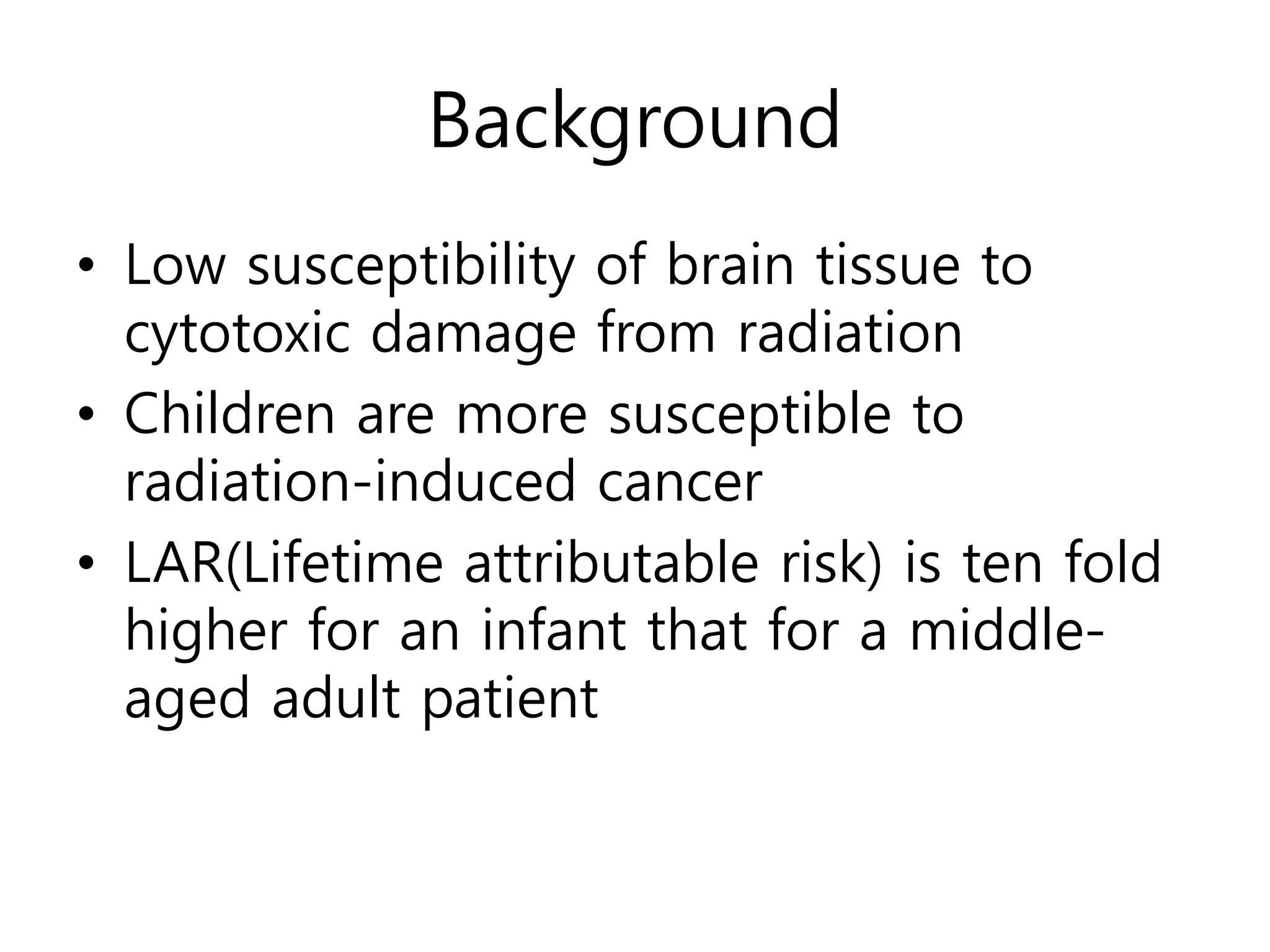 Background
• Low susceptibility of brain tissue to
cytotoxic damage from radiation
• Children are more susceptible to
radiation-induced cancer
• LAR(Lifetime attributable risk) is ten fold
higher for an infant that for a middle-
aged adult patient
 