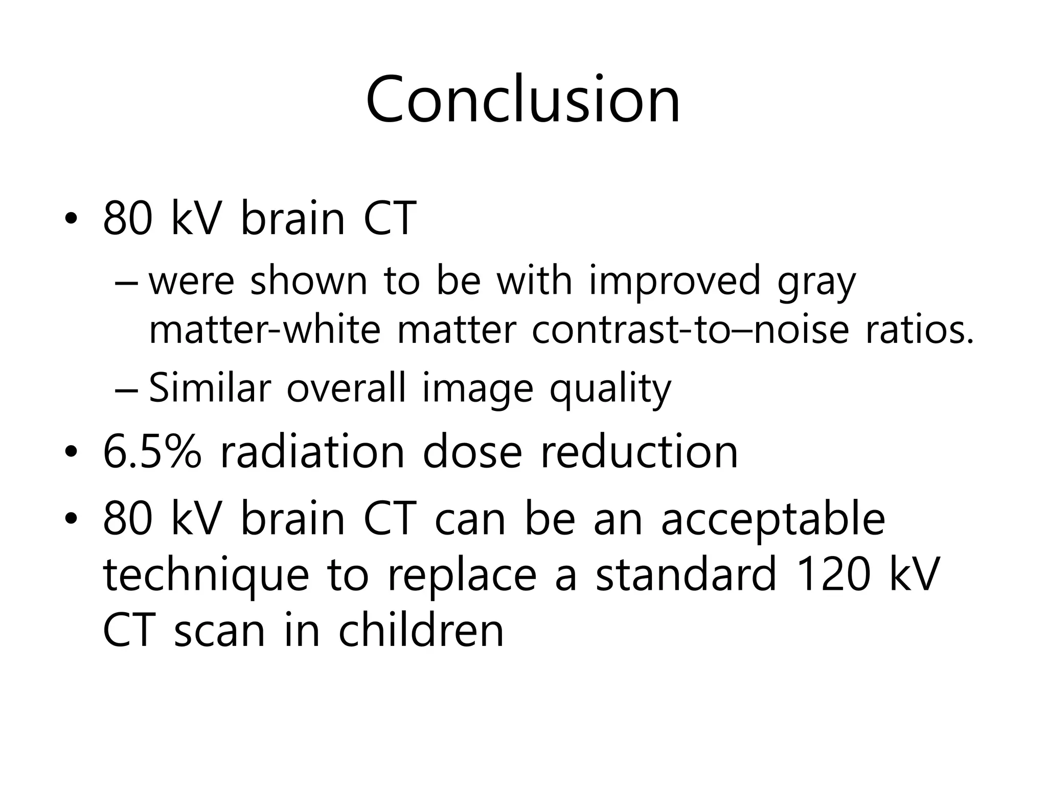 Conclusion
• 80 kV brain CT
– were shown to be with improved gray
matter-white matter contrast-to–noise ratios.
– Similar overall image quality
• 6.5% radiation dose reduction
• 80 kV brain CT can be an acceptable
technique to replace a standard 120 kV
CT scan in children
 