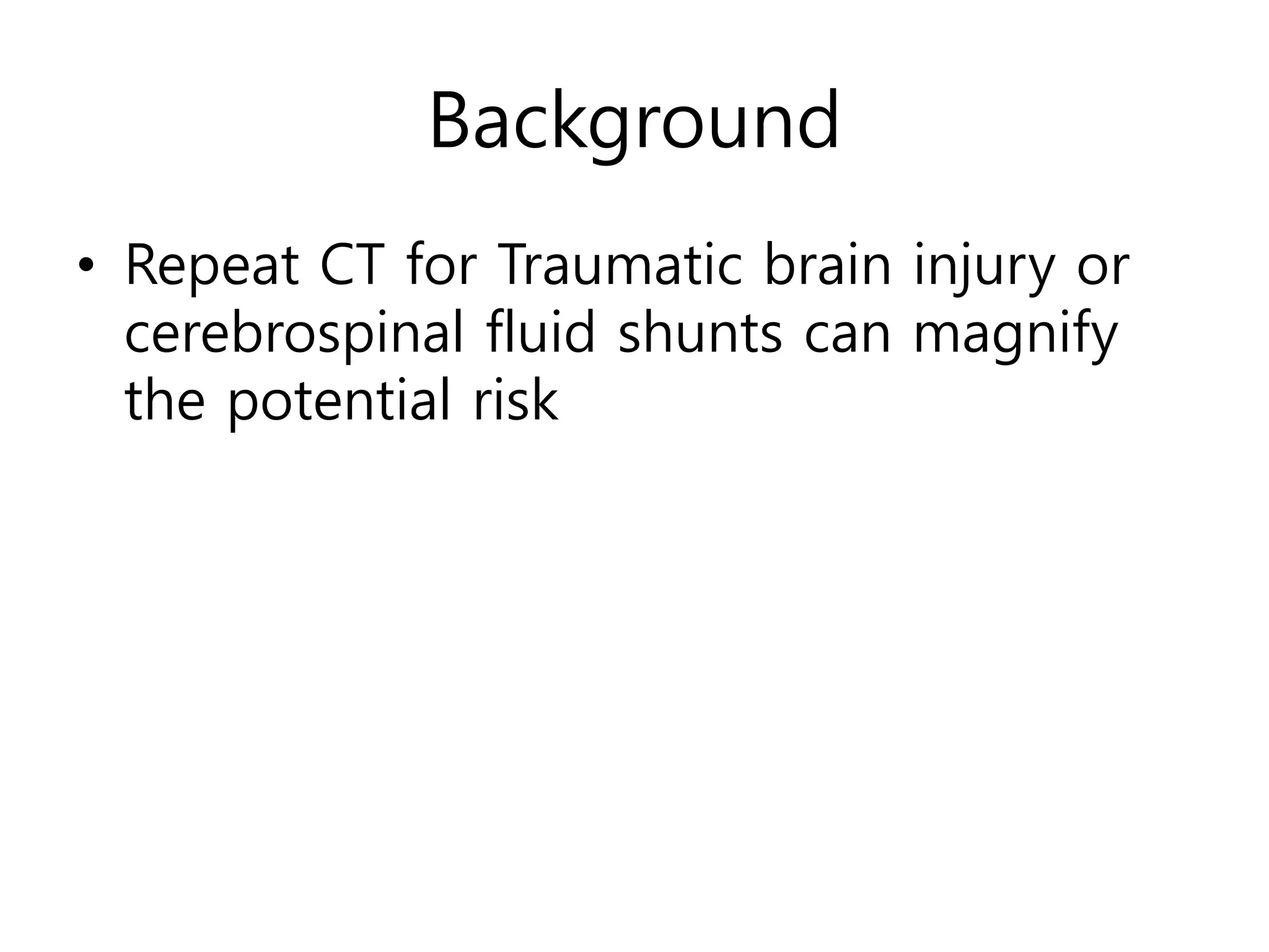 Background
• Repeat CT for Traumatic brain injury or
cerebrospinal fluid shunts can magnify
the potential risk
 