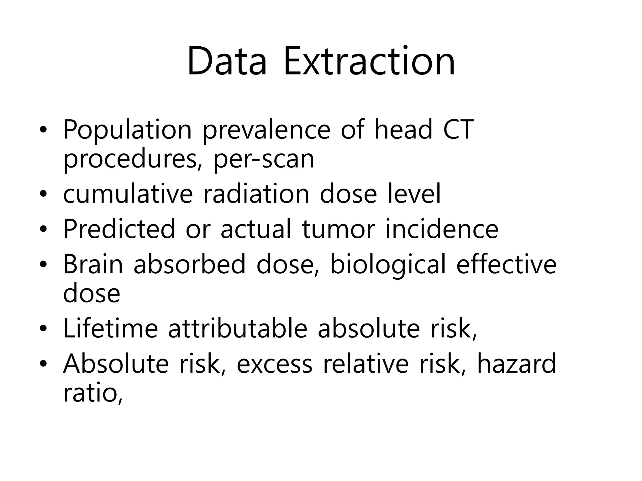 Data Extraction
• Population prevalence of head CT
procedures, per-scan
• cumulative radiation dose level
• Predicted or actual tumor incidence
• Brain absorbed dose, biological effective
dose
• Lifetime attributable absolute risk,
• Absolute risk, excess relative risk, hazard
ratio,
 