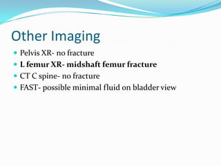 Other Imaging
 Pelvis XR- no fracture
 L femur XR- midshaft femur fracture
 CT C spine- no fracture
 FAST- possible minimal fluid on bladder view
 