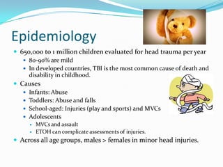 Epidemiology
 650,000 to 1 million children evaluated for head trauma per year
 80-90% are mild
 In developed countries, TBI is the most common cause of death and
disability in childhood.
 Causes
 Infants: Abuse
 Toddlers: Abuse and falls
 School-aged: Injuries (play and sports) and MVCs
 Adolescents
 MVCs and assault
 ETOH can complicate assessments of injuries.
 Across all age groups, males > females in minor head injuries.
 