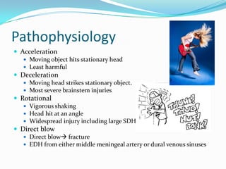 Pathophysiology
 Acceleration
 Moving object hits stationary head
 Least harmful
 Deceleration
 Moving head strikes stationary object.
 Most severe brainstem injuries
 Rotational
 Vigorous shaking
 Head hit at an angle
 Widespread injury including large SDH
 Direct blow
 Direct blow fracture
 EDH from either middle meningeal artery or dural venous sinuses
 