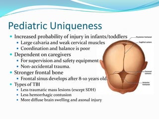 Pediatric Uniqueness
 Increased probability of injury in infants/toddlers
 Large calvaria and weak cervical muscles
 Coordination and balance is poor
 Dependent on caregivers
 For supervision and safety equipment
 Non-accidental trauma.
 Stronger frontal bone
 Frontal sinus develops after 8-10 years old.
 Types of TBI
 Less traumatic mass lesions (except SDH)
 Less hemorrhagic contusion
 More diffuse brain swelling and axonal injury
 