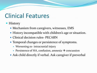 Clinical Features
 History
 Mechanism from caregivers, witnesses, EMS
 History incompatible with children’s age or situation.
 Clinical decision rules- PECARN
 Temporal changes or persistence of symptoms.
 Worsening sx- intracranial injury
 Persistence of HA, confusion, amnesia  concussion
 Ask child directly if verbal. Ask caregiver if preverbal
 