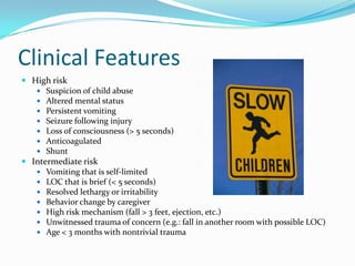 Clinical Features
 High risk
 Suspicion of child abuse
 Altered mental status
 Persistent vomiting
 Seizure following injury
 Loss of consciousness (> 5 seconds)
 Anticoagulated
 Shunt
 Intermediate risk
 Vomiting that is self-limited
 LOC that is brief (< 5 seconds)
 Resolved lethargy or irritability
 Behavior change by caregiver
 High risk mechanism (fall > 3 feet, ejection, etc.)
 Unwitnessed trauma of concern (e.g.: fall in another room with possible LOC)
 Age < 3 months with nontrivial trauma
 
