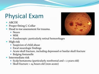 Physical Exam
 ABCDE
 Proper fitting C-Collar
 Head to toe assessment for trauma.
 Neuro
 MSK
 Fundoscopic: particularly retinal hemorrhages
 High risk
 Suspicion of child abuse
 Focal neurologic findings
 Acute skull fracture, including depressed or basilar skull fracture
 Bulging fontanelle
 Intermediate risk
 Scalp hematoma (particularly nonfrontal and < 2 years old)
 Skull fracture > 24 hours old (non-acute)
 
