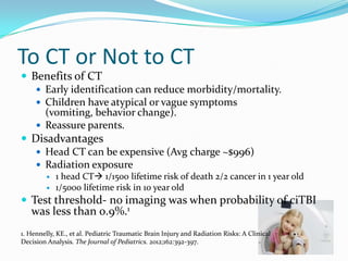 To CT or Not to CT
 Benefits of CT
 Early identification can reduce morbidity/mortality.
 Children have atypical or vague symptoms
(vomiting, behavior change).
 Reassure parents.
 Disadvantages
 Head CT can be expensive (Avg charge ~$996)
 Radiation exposure
 1 head CT 1/1500 lifetime risk of death 2/2 cancer in 1 year old
 1/5000 lifetime risk in 10 year old
 Test threshold- no imaging was when probability of ciTBI
was less than 0.9%.1
1. Hennelly, KE., et al. Pediatric Traumatic Brain Injury and Radiation Risks: A Clinical
Decision Analysis. The Journal of Pediatrics. 2012;162:392-397.
 