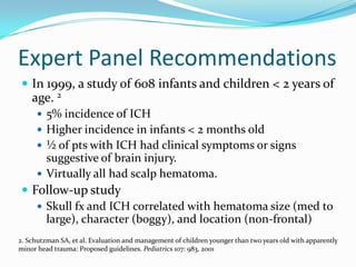 Expert Panel Recommendations
 In 1999, a study of 608 infants and children < 2 years of
age. 2
 5% incidence of ICH
 Higher incidence in infants < 2 months old
 ½ of pts with ICH had clinical symptoms or signs
suggestive of brain injury.
 Virtually all had scalp hematoma.
 Follow-up study
 Skull fx and ICH correlated with hematoma size (med to
large), character (boggy), and location (non-frontal)
2. Schutzman SA, et al. Evaluation and management of children younger than two years old with apparently
minor head trauma: Proposed guidelines. Pediatrics 107: 983, 2001
 