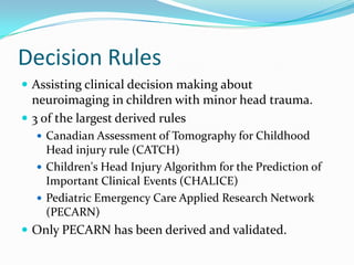 Decision Rules
 Assisting clinical decision making about
neuroimaging in children with minor head trauma.
 3 of the largest derived rules
 Canadian Assessment of Tomography for Childhood
Head injury rule (CATCH)
 Children's Head Injury Algorithm for the Prediction of
Important Clinical Events (CHALICE)
 Pediatric Emergency Care Applied Research Network
(PECARN)
 Only PECARN has been derived and validated.
 