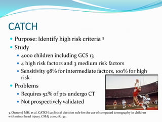 CATCH
 Purpose: Identify high risk criteria 3
 Study
 4000 children including GCS 13
 4 high risk factors and 3 medium risk factors
 Sensitivity 98% for intermediate factors, 100% for high
risk
 Problems
 Requires 52% of pts undergo CT
 Not prospectively validated
3. Osmond MH, et al. CATCH: a clinical decision rule for the use of computed tomography in children
with minor head injury. CMAJ 2010; 182:341.
 