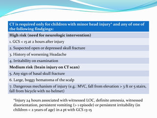 CATCHCT is required only for children with minor head injury* and any of one of
the following findgings:
High risk (need for neurologic intervention)
1. GCS < 15 at 2 hours after injury
2. Suspected open or depressed skull fracture
3. History of worsening Headache
4. Irritability on examination
Medium risk (brain injury on CT scan)
5. Any sign of basal skull fracture
6. Large, boggy hematoma of the scalp
7. Dangerous mechanism of injury (e.g.: MVC, fall from elevation > 3 ft or 5 stairs,
fall from bicycle with no helmet)
*Injury 24 hours associated with witnessed LOC, definite amnesia, witnessed
disorientation, persistent vomiting (> 1 episode) or persistent irritability (in
children < 2 years of age) in a pt with GCS 13-15
 