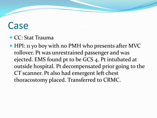 Case
 CC: Stat Trauma
 HPI: 11 yo boy with no PMH who presents after MVC
rollover. Pt was unrestrained passenger and was
ejected. EMS found pt to be GCS 4. Pt intubated at
outside hospital. Pt decompensated prior going to the
CT scanner. Pt also had emergent left chest
thoracostomy placed. Transferred to CRMC.
 