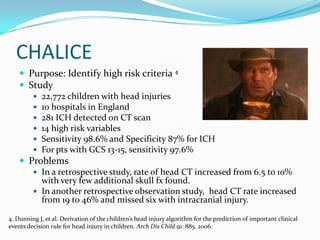 CHALICE
 Purpose: Identify high risk criteria 4
 Study
 22,772 children with head injuries
 10 hospitals in England
 281 ICH detected on CT scan
 14 high risk variables
 Sensitivity 98.6% and Specificity 87% for ICH
 For pts with GCS 13-15, sensitivity 97.6%
 Problems
 In a retrospective study, rate of head CT increased from 6.5 to 10%
with very few additional skull fx found.
 In another retrospective observation study, head CT rate increased
from 19 to 46% and missed six with intracranial injury.
4. Dunning J, et al. Derivation of the children’s head injury algorithm for the prediction of important clinical
events decision rule for head injury in children. Arch Dis Child 91: 885, 2006.
 