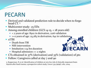PECARN
 Derived and validated prediction rule to decide when to forgo
head CT. 5
 Multicenter study- 25 EDs
 Among enrolled children (GCS 14-15, < 18 years old)
 < 2 years of age: 8502 in derivation, 2216 validation
 >=2 years of age: 25,283 in derivation, 641 in validation.
 ciTBI
 Death from TBI
 NSS intervention
 Intubation >24 hrs duration
 Hospital admission >= 2 nights
 CTs obtained in 37% (derivation) and 35% (validation) of pts
 Follow: Caregivers called at day 7 and 90
5. Kupperman, N, et al. Identification of children at very low risk of clinically-important brain
injuries after head trauma: a prospective cohort study. Lancet 374 (9696): 1160, 2009.
 