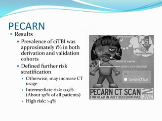 PECARN
 Results
 Prevalence of ciTBI was
approximately 1% in both
derivation and validation
cohorts
 Defined further risk
stratification
 Otherwise, may increase CT
usage
 Intermediate risk: 0.9%
(About 30% of all patients)
 High risk: >4%
 