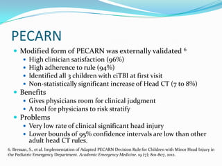 PECARN
 Modified form of PECARN was externally validated 6
 High clinician satisfaction (96%)
 High adherence to rule (94%)
 Identified all 3 children with ciTBI at first visit
 Non-statistically significant increase of Head CT (7 to 8%)
 Benefits
 Gives physicians room for clinical judgment
 A tool for physicians to risk stratify
 Problems
 Very low rate of clinical significant head injury
 Lower bounds of 95% confidence intervals are low than other
adult head CT rules.
6. Bressan, S., et al. Implementation of Adapted PECARN Decision Rule for Children with Minor Head Injury in
the Pediatric Emergency Department. Academic Emergency Medicine. 19 (7); 801-807, 2012.
 