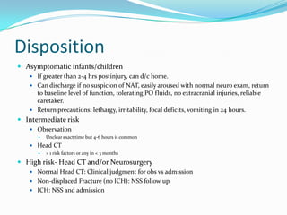 Disposition
 Asymptomatic infants/children
 If greater than 2-4 hrs postinjury, can d/c home.
 Can discharge if no suspicion of NAT, easily aroused with normal neuro exam, return
to baseline level of function, tolerating PO fluids, no extracranial injuries, reliable
caretaker.
 Return precautions: lethargy, irritability, focal deficits, vomiting in 24 hours.
 Intermediate risk
 Observation
 Unclear exact time but 4-6 hours is common
 Head CT
 > 1 risk factors or any in < 3 months
 High risk- Head CT and/or Neurosurgery
 Normal Head CT: Clinical judgment for obs vs admission
 Non-displaced Fracture (no ICH): NSS follow up
 ICH: NSS and admission
 
