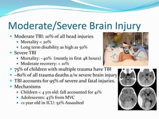Moderate/Severe Brain Injury
 Moderate TBI: 10% of all head injuries
 Mortality < 20%
 Long term disability as high as 50%
 Severe TBI
 Mortality: ~40% (mostly in first 48 hours)
 Moderate recovery: < 10%
 75% of children with multiple trauma have TBI
 ~80% of all trauma deaths a/w severe brain injury
 TBI accounts for 95% of severe and fatal injuries.
 Mechanisms
 Children < 4 yrs old: fall accounted for 41%
 Adolescents: 43% from MVC
 <1 year old in ICU: 52% Assaulted
 