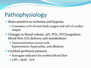 Pathophysiology
 Brain sensitive to ischemia and hypoxia
 Consumes 20% of total body oxygen and 15% of cardiac
output
 Changes in blood volume, pH, PO2, PCO2regulates
blood flow (O2 delivery and metabolism)
 Vasoconstriction occurs with
hypertension, hypocarbia, and alkalosis.
 Cerebral perfusion pressure
 Surrogate indicator for cerebral blood flow
 CPP = MAP - ICP
 