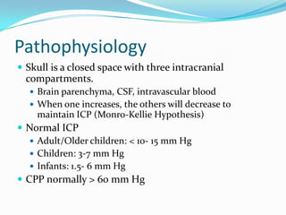 Pathophysiology
 Skull is a closed space with three intracranial
compartments.
 Brain parenchyma, CSF, intravascular blood
 When one increases, the others will decrease to
maintain ICP (Monro-Kellie Hypothesis)
 Normal ICP
 Adult/Older children: < 10- 15 mm Hg
 Children: 3-7 mm Hg
 Infants: 1.5- 6 mm Hg
 CPP normally > 60 mm Hg
 