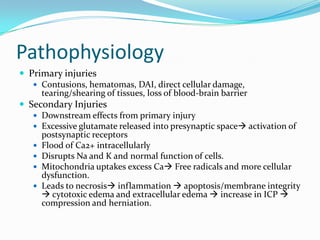 Pathophysiology
 Primary injuries
 Contusions, hematomas, DAI, direct cellular damage,
tearing/shearing of tissues, loss of blood-brain barrier
 Secondary Injuries
 Downstream effects from primary injury
 Excessive glutamate released into presynaptic space activation of
postsynaptic receptors
 Flood of Ca2+ intracellularly
 Disrupts Na and K and normal function of cells.
 Mitochondria uptakes excess Ca Free radicals and more cellular
dysfunction.
 Leads to necrosis inflammation  apoptosis/membrane integrity
 cytotoxic edema and extracellular edema  increase in ICP 
compression and herniation.
 