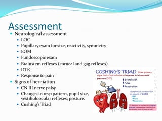Assessment Neurological assessment
 LOC
 Pupillary exam for size, reactivity, symmetry
 EOM
 Fundoscopic exam
 Brainstem reflexes (corneal and gag reflexes)
 DTR
 Response to pain
 Signs of herniation
 CN III nerve palsy
 Changes in resp pattern, pupil size,
vestibuloocular reflexes, posture.
 Cushing’s Triad
 