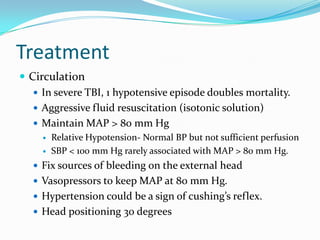 Treatment
 Circulation
 In severe TBI, 1 hypotensive episode doubles mortality.
 Aggressive fluid resuscitation (isotonic solution)
 Maintain MAP > 80 mm Hg
 Relative Hypotension- Normal BP but not sufficient perfusion
 SBP < 100 mm Hg rarely associated with MAP > 80 mm Hg.
 Fix sources of bleeding on the external head
 Vasopressors to keep MAP at 80 mm Hg.
 Hypertension could be a sign of cushing’s reflex.
 Head positioning 30 degrees
 