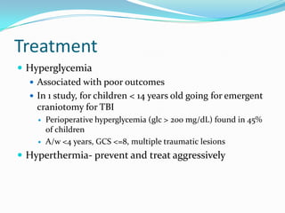 Treatment
 Hyperglycemia
 Associated with poor outcomes
 In 1 study, for children < 14 years old going for emergent
craniotomy for TBI
 Perioperative hyperglycemia (glc > 200 mg/dL) found in 45%
of children
 A/w <4 years, GCS <=8, multiple traumatic lesions
 Hyperthermia- prevent and treat aggressively
 