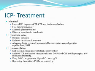 ICP- Treatment
 Mannitol
 lowers ICP; improves CBF, CPP and brain metabolism
 Free radical scavenger
 Expands plasma volume
 Diuretic so maintain euvolemia
 Hypertonic saline
 Bolus or infusion
 Reduces intracranial pressure.
 Adverse effects: rebound intracranial hypertension, central pontine
myelinolysis, SAH.
 Hyperventilation
 Not recommended as prophylactic intervention
 Reduces ICP and causes vasoconstriction. Decreased CBF and hypocapnia a/w
increased mortality.
 Keep PaCO2 at 35-40mm Hg and O2 sat > 95%
 If pending herniation, PCO2 30-35 mm Hg
 