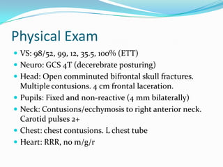 Physical Exam
 VS: 98/52, 99, 12, 35.5, 100% (ETT)
 Neuro: GCS 4T (decerebrate posturing)
 Head: Open comminuted bifrontal skull fractures.
Multiple contusions. 4 cm frontal laceration.
 Pupils: Fixed and non-reactive (4 mm bilaterally)
 Neck: Contusions/ecchymosis to right anterior neck.
Carotid pulses 2+
 Chest: chest contusions. L chest tube
 Heart: RRR, no m/g/r
 