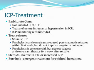 ICP-Treatment
 Barbiturate Coma
 Not initiated in the ED
 Treats refractory intracranial hypertension in ICU.
 ICP monitoring recommended
 Treat seizures
 SZs raise ICP
 Prophylactic anticonvulsants reduced post-traumatic seizures
within first week, but do not improve long-term outcome.
 Prophylaxis is controversial, but experts suggest
anticonvulsant therapy for 1 week after seizure.
 Steroids- no role in TBI or increased ICP
 Burr hole- emergent treatment for epidural hematoma
 